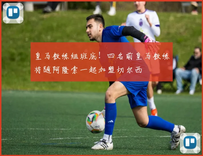 皇马教练组班底！四名前皇马教练将随阿隆索一起加盟切尔西